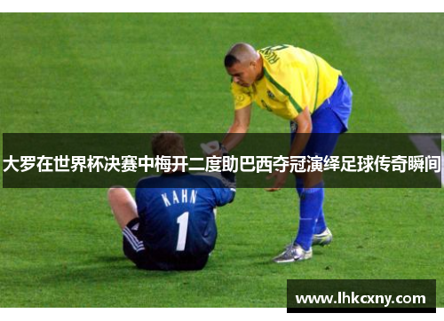大罗在世界杯决赛中梅开二度助巴西夺冠演绎足球传奇瞬间