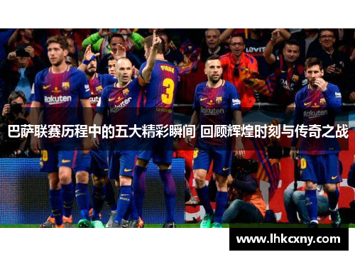 巴萨联赛历程中的五大精彩瞬间 回顾辉煌时刻与传奇之战