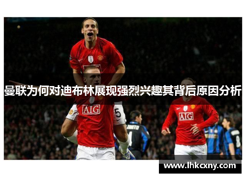 曼联为何对迪布林展现强烈兴趣其背后原因分析
