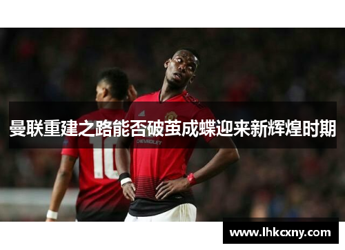曼联重建之路能否破茧成蝶迎来新辉煌时期