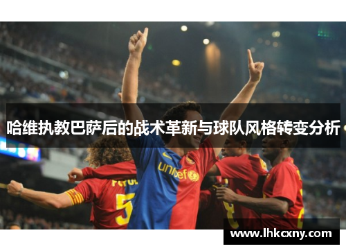 哈维执教巴萨后的战术革新与球队风格转变分析