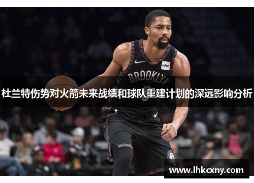 杜兰特伤势对火箭未来战绩和球队重建计划的深远影响分析