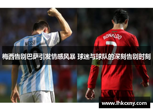 梅西告别巴萨引发情感风暴 球迷与球队的深刻告别时刻