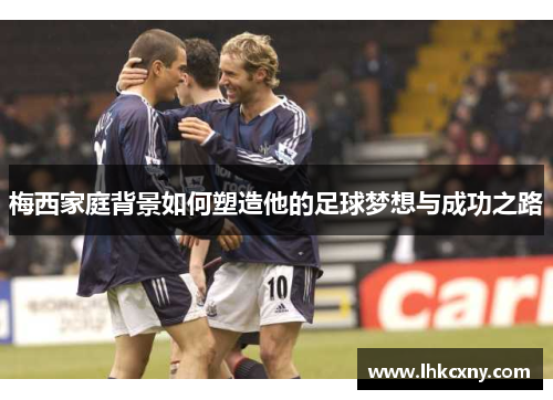 梅西家庭背景如何塑造他的足球梦想与成功之路