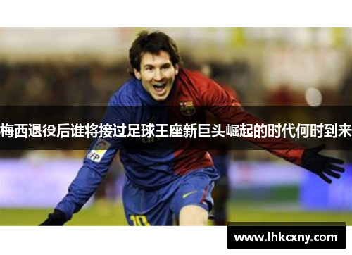 梅西退役后谁将接过足球王座新巨头崛起的时代何时到来