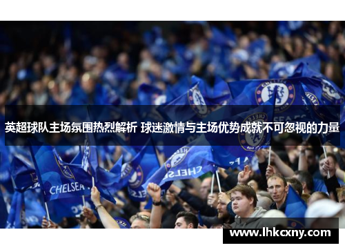 英超球队主场氛围热烈解析 球迷激情与主场优势成就不可忽视的力量