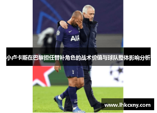小卢卡斯在巴黎担任替补角色的战术价值与球队整体影响分析 小卢卡斯在巴黎担任替补角色的战术价值与球队整体影响分析