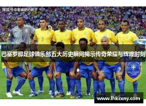 巴塞罗那足球俱乐部五大历史瞬间揭示传奇荣耀与辉煌时刻 巴塞罗那足球俱乐部五大历史瞬间揭示传奇荣耀与辉煌时刻